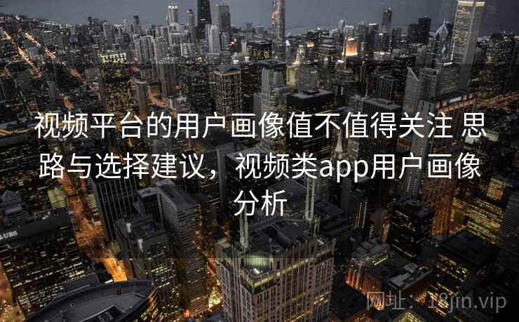 视频平台的用户画像值不值得关注 思路与选择建议，视频类app用户画像分析