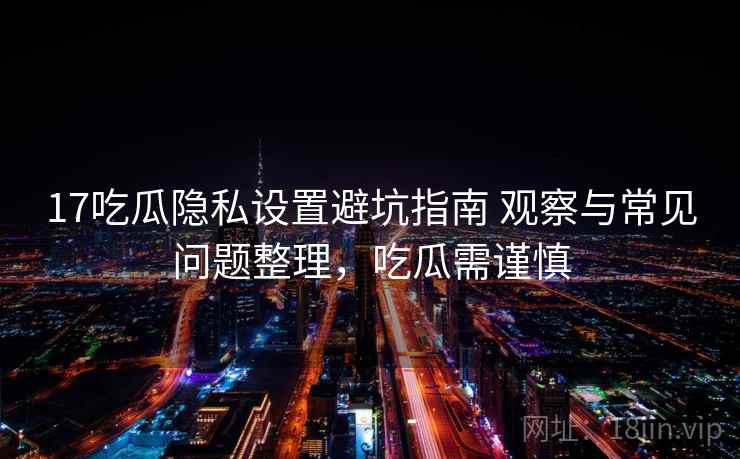 17吃瓜隐私设置避坑指南 观察与常见问题整理，吃瓜需谨慎