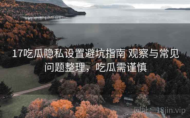 17吃瓜隐私设置避坑指南 观察与常见问题整理，吃瓜需谨慎