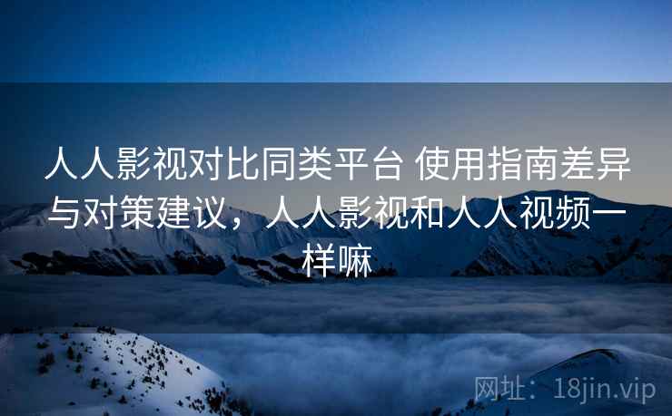 人人影视对比同类平台 使用指南差异与对策建议，人人影视和人人视频一样嘛