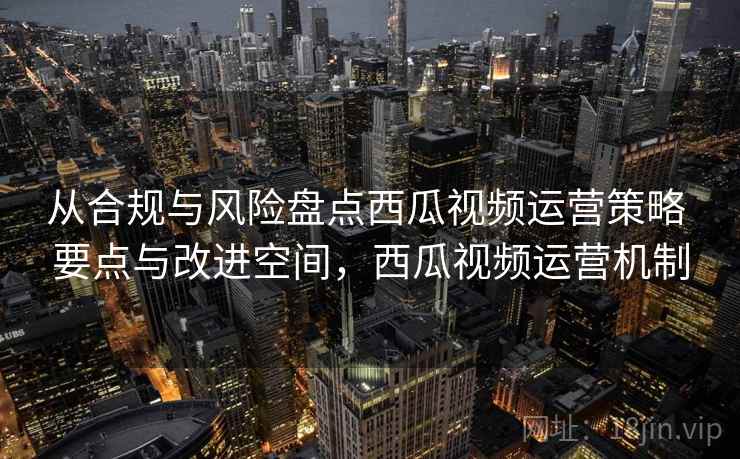 从合规与风险盘点西瓜视频运营策略 要点与改进空间，西瓜视频运营机制