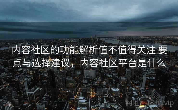 内容社区的功能解析值不值得关注 要点与选择建议，内容社区平台是什么