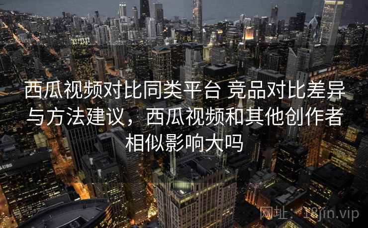 西瓜视频对比同类平台 竞品对比差异与方法建议，西瓜视频和其他创作者相似影响大吗