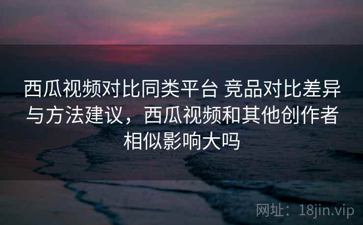 西瓜视频对比同类平台 竞品对比差异与方法建议，西瓜视频和其他创作者相似影响大吗