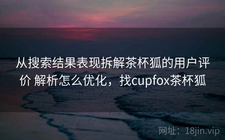 从搜索结果表现拆解茶杯狐的用户评价 解析怎么优化,找cupfox茶杯狐 从搜索结果表现拆解茶杯狐的用户评价 解析怎么优化,找cupfox茶杯狐