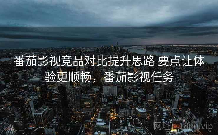 番茄影视竞品对比提升思路 要点让体验更顺畅，番茄影视任务