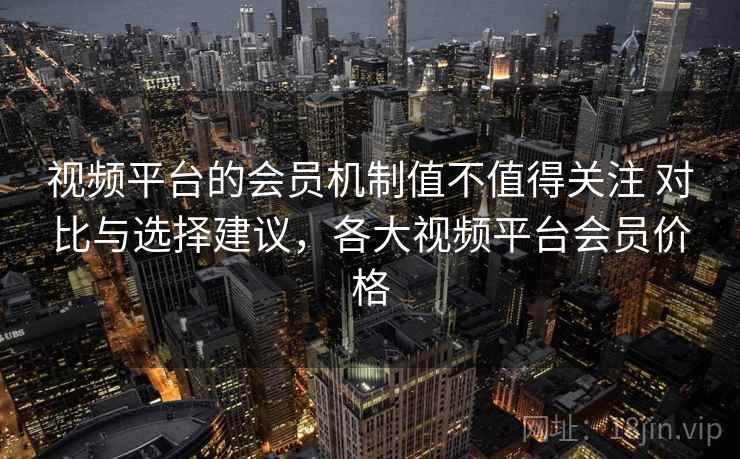 视频平台的会员机制值不值得关注 对比与选择建议，各大视频平台会员价格