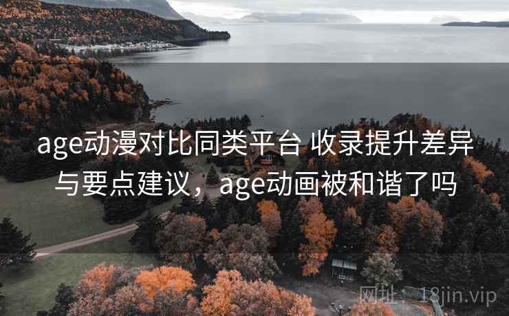 age动漫对比同类平台 收录提升差异与要点建议，age动画被和谐了吗