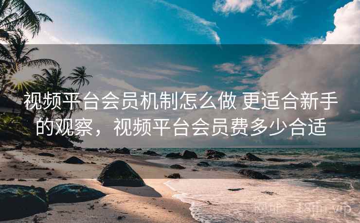 视频平台会员机制怎么做 更适合新手的观察,视频平台会员费多少合适 视频平台会员机制怎么做 更适合新手的观察,视频平台会员费多少合适