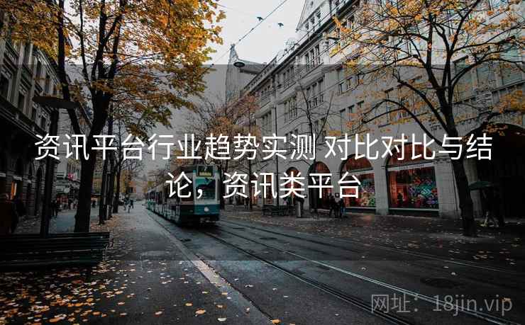 资讯平台行业趋势实测 对比对比与结论,资讯类平台 资讯平台行业趋势实测 对比对比与结论,资讯类平台