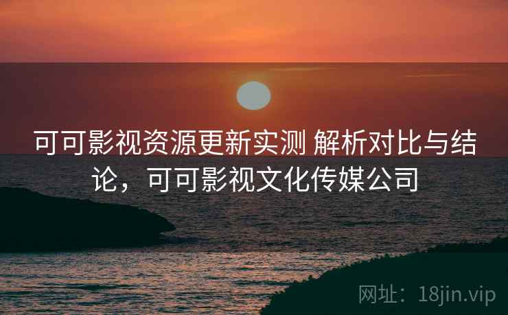 可可影视资源更新实测 解析对比与结论，可可影视文化传媒公司