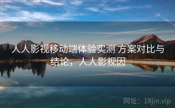 人人影视移动端体验实测 方案对比与结论，人人影视因
