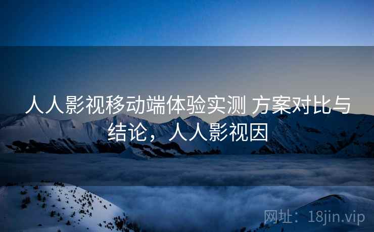 人人影视移动端体验实测 方案对比与结论，人人影视因