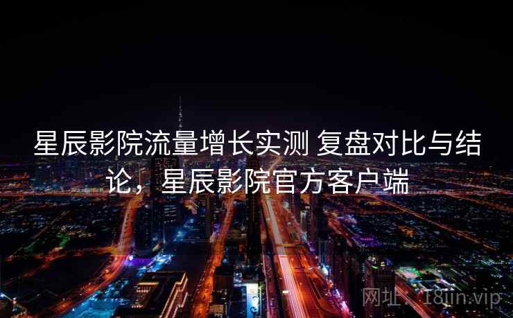 星辰影院流量增长实测 复盘对比与结论，星辰影院官方客户端