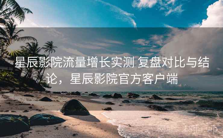 星辰影院流量增长实测 复盘对比与结论,星辰影院官方客户端 星辰影院流量增长实测 复盘对比与结论,星辰影院官方客户端