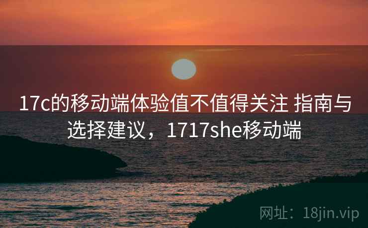17c的移动端体验值不值得关注 指南与选择建议，1717she移动端