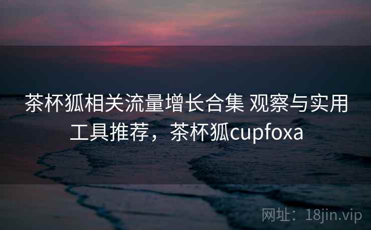茶杯狐相关流量增长合集 观察与实用工具推荐，茶杯狐cupfoxa
