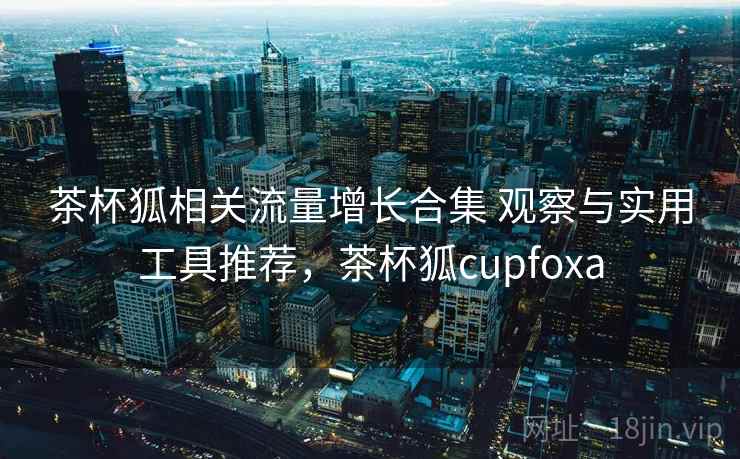 茶杯狐相关流量增长合集 观察与实用工具推荐，茶杯狐cupfoxa