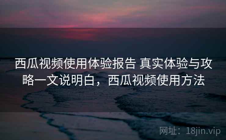 西瓜视频使用体验报告 真实体验与攻略一文说明白，西瓜视频使用方法