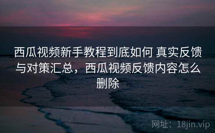 西瓜视频新手教程到底如何 真实反馈与对策汇总，西瓜视频反馈内容怎么删除