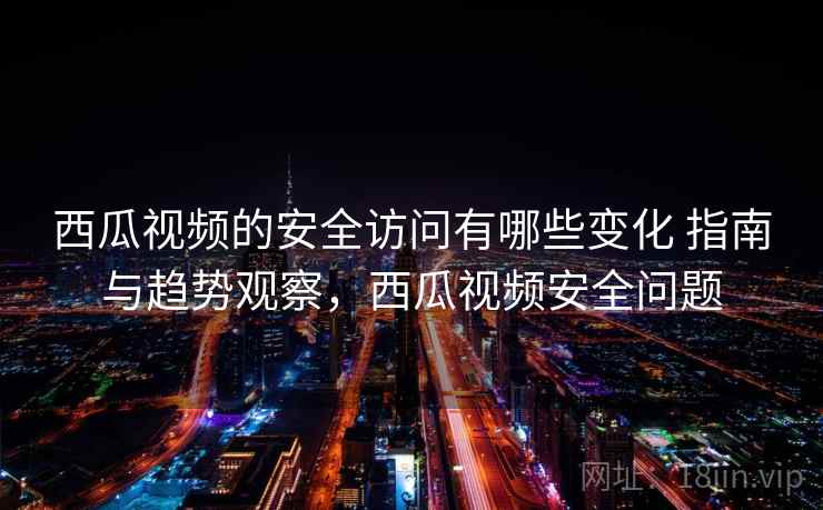 西瓜视频的安全访问有哪些变化 指南与趋势观察，西瓜视频安全问题