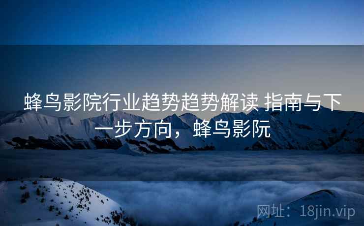 蜂鸟影院行业趋势趋势解读 指南与下一步方向，蜂鸟影阮