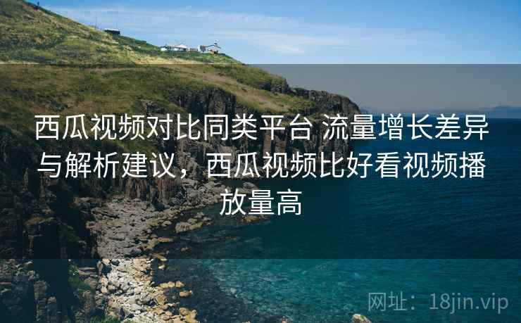 西瓜视频对比同类平台 流量增长差异与解析建议，西瓜视频比好看视频播放量高