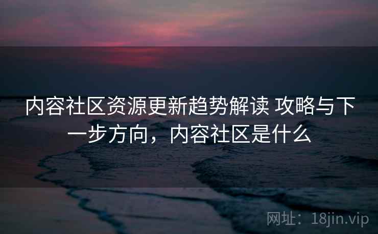 内容社区资源更新趋势解读 攻略与下一步方向，内容社区是什么
