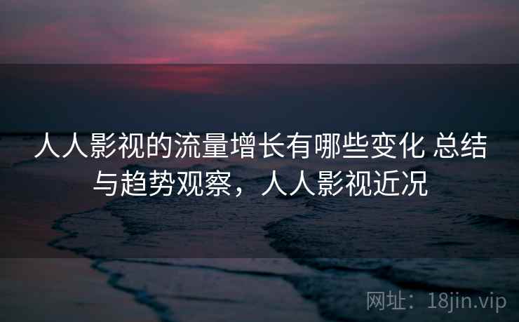 人人影视的流量增长有哪些变化 总结与趋势观察，人人影视近况