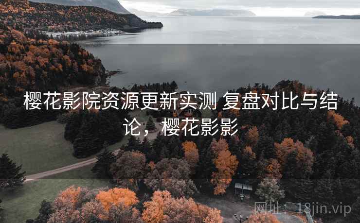 樱花影院资源更新实测 复盘对比与结论，樱花影影