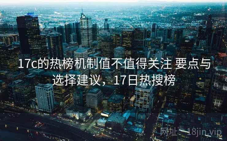 17c的热榜机制值不值得关注 要点与选择建议，17日热搜榜