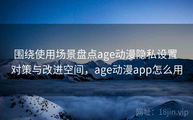 围绕使用场景盘点age动漫隐私设置 对策与改进空间，age动漫app怎么用