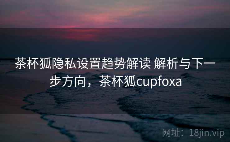 茶杯狐隐私设置趋势解读 解析与下一步方向，茶杯狐cupfoxa