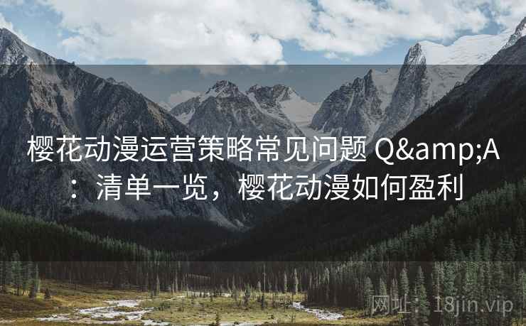 樱花动漫运营策略常见问题 Q&A：清单一览，樱花动漫如何盈利