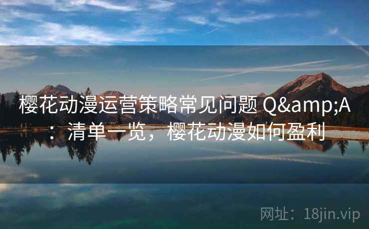 樱花动漫运营策略常见问题 Q&A：清单一览，樱花动漫如何盈利