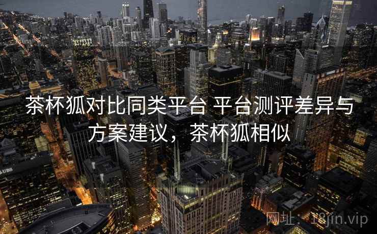 茶杯狐对比同类平台 平台测评差异与方案建议，茶杯狐相似