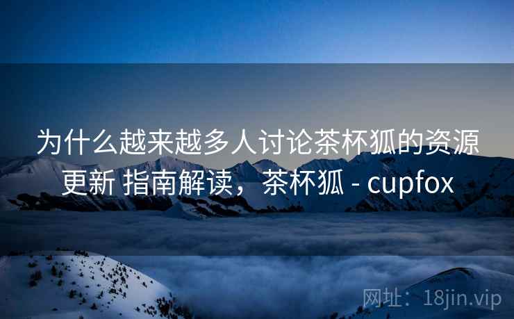为什么越来越多人讨论茶杯狐的资源更新 指南解读，茶杯狐 - cupfox