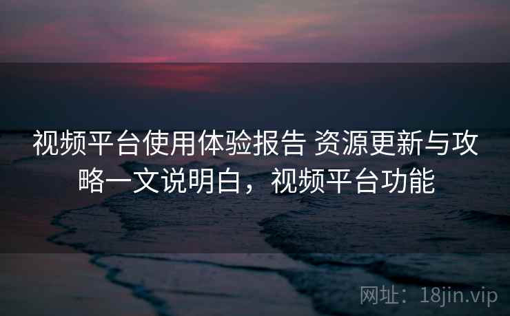 视频平台使用体验报告 资源更新与攻略一文说明白，视频平台功能