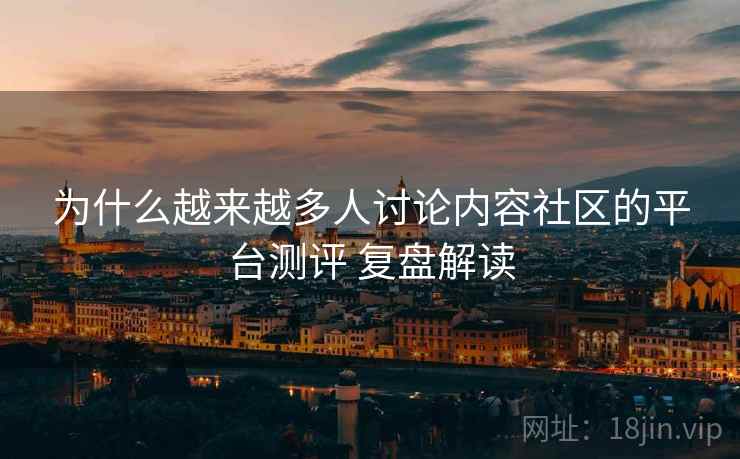 为什么越来越多人讨论内容社区的平台测评 复盘解读