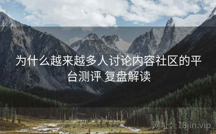 为什么越来越多人讨论内容社区的平台测评 复盘解读