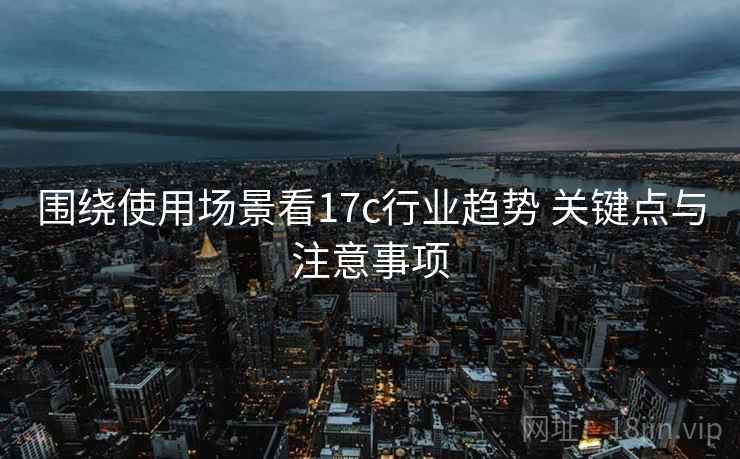 围绕使用场景看17c行业趋势 关键点与注意事项