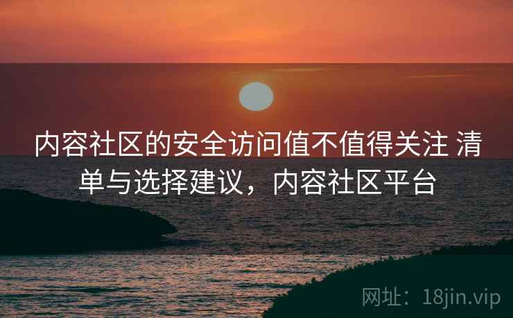 内容社区的安全访问值不值得关注 清单与选择建议，内容社区平台