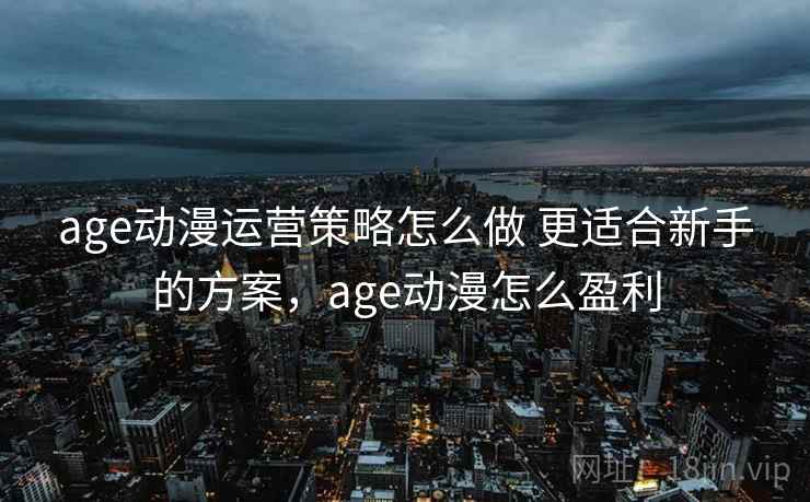 age动漫运营策略怎么做 更适合新手的方案，age动漫怎么盈利