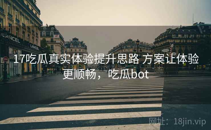 17吃瓜真实体验提升思路 方案让体验更顺畅，吃瓜bot