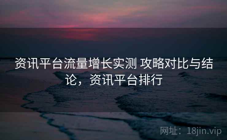 资讯平台流量增长实测 攻略对比与结论，资讯平台排行