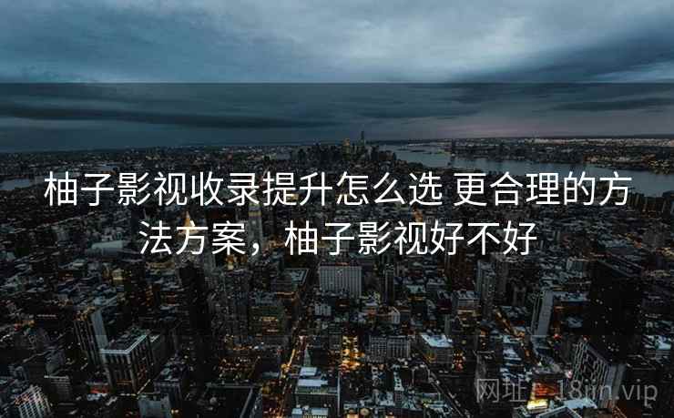 柚子影视收录提升怎么选 更合理的方法方案,柚子影视好不好 柚子影视收录提升怎么选 更合理的方法方案,柚子影视好不好