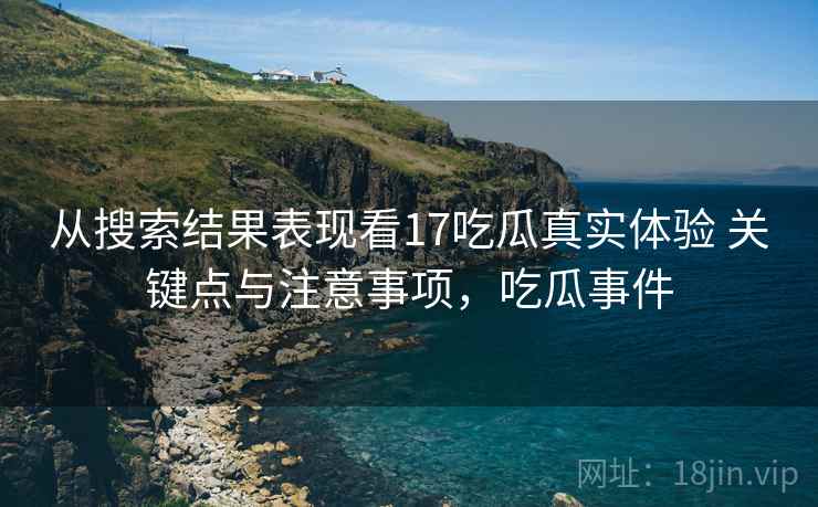 从搜索结果表现看17吃瓜真实体验 关键点与注意事项，吃瓜事件