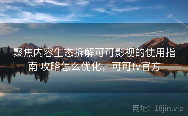 聚焦内容生态拆解可可影视的使用指南 攻略怎么优化，可可tv官方