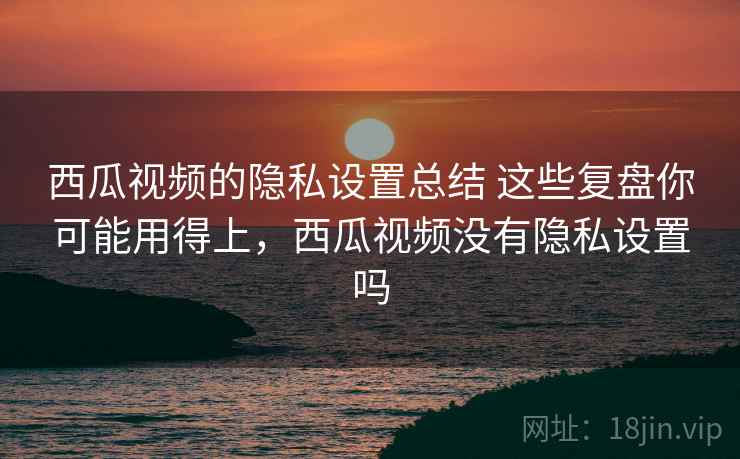 西瓜视频的隐私设置总结 这些复盘你可能用得上,西瓜视频没有隐私设置吗 西瓜视频的隐私设置总结 这些复盘你可能用得上,西瓜视频没有隐私设置吗