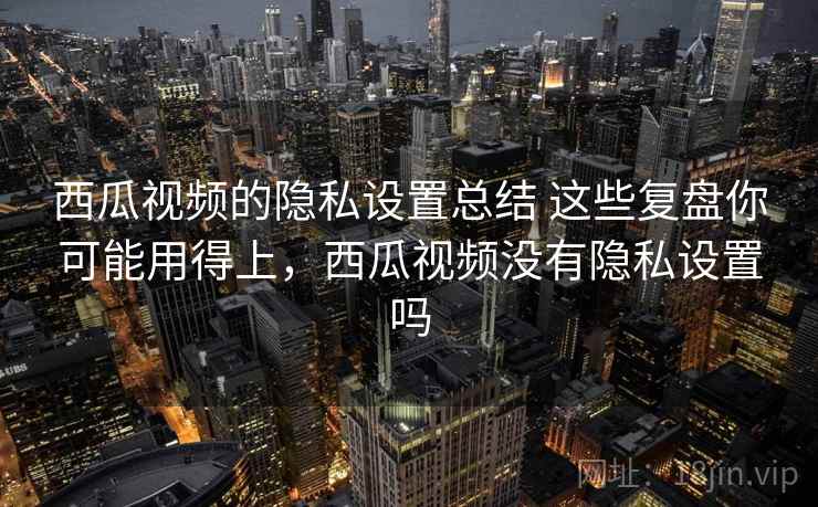 西瓜视频的隐私设置总结 这些复盘你可能用得上，西瓜视频没有隐私设置吗